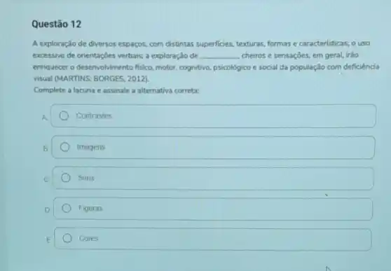 Questão 12
A exploração de diversos espaços, com distintas superficies, texturas, formas e caracteristicas; o uso
excessivo de orientações verbais,a exploração de __ cheiros e sensaçōes, em geral, irào
enriquecer o desenvolvimento fisico, motor, cognitivo psicológico e social da população com deficiência
visual (MARTINS; BORGES, 2012)
Complete a lacuna e assinale a alternativa correta:
Contrastes
Imagens
Sons
Figuras
Cores