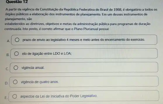 Questão 12
A partir da vigência da Constituição da República Federativa do Brasil de 1988, é obrigatório a todos os
órgãos públicos a elaboração dos instrumentos de planejamento. Em um desses instrumentos de
planejamento, são
estabelecidos as diretrizes, objetivos e metas da administração pública para programas de duração
continuada. Isto posto, é correto afirmar que o Plano Plurianual possui:
prazo de envio ao legislativo 4 meses e meio antes do encerramento do exercicio.
elo de ligação entre LDO e LOA;
square 
vigência de quatro anos.
aspectos da Lei de Iniciativa do Poder Legislativo.