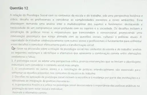 Questão 12
A relação da Psicologia Social com os contextos da escola e do trabalho, sob uma perspectiva histórica e
cribca, desafa os profissionais a considerar as complexidades inerentes a esses ambientes Essa
abordagem demanda uma analise inter e multidisciplinar dos suelos e fenomenos, destacando a
necessidade de um compromisso social profundo com os sujeitos e a sociedade Os desafios incluem a
construção de práticas novas e responsdveis que transcendam - convencional, promovendo uma
intervenção psicologica que esteja alinhada com as questóes socials, culturais e politicas atuais. A
capacidade de trabahar colaborativament com outros atores e profissionais é fundamental para enfrentar
esses desafios e contribur efetvamente para a transformação social
dim base na discussao sobre a relação da psicologia social nos contextos da escola e do trabalho, analise
as seguintes sentencas e identifique a altemativa que apresenta a combinação correta entre afirmaçōes
verdadeiras e falsas.
1. A psicologia social, ao adotar uma perspectiva critica prioriza intervençoes que se limitam a abordagens
individuais sem considerar o contexto social mais amplo.
2. O envolvimento de outros atores e a construção de práticas interdisciplinares sio essencials para
enfrentar os desafios presentes nos contextos da escola e do trabalho
3. Desafios na aplicação da psicologia social incluem a resisténcia a mudança por parte das instituicoes e a
dificuldade de integração de praticas inovadoras
4. A perspectiva histónca e critica na psicologia social desconsidera a importancia das politicas publicas na
promoção do bem-estar social e individual
Assinale a alternativa correta