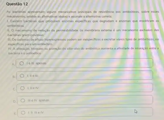 Questão 12
As bactérias apresentam alguns mecanismos principais de resisténcia aos antibióticos, sobre esses
mecanismos, analise as afirmativas abaixo e assinale a alternativa correta:
I. Existem bactérias que produzem enzimas especificas que degradam e enzimas que modificam os
antibióticos.
II. O mecanismo de redução da permeabilidade da membrana externa é um mecanismo exclusivo das
bactérias gram-positivas.
III. Os sistemas de efluxo hiperexpressos podem ser inespecificos e excretar vários tipos de antibióticos, ou
especificos para um antibiótico
IV. A alteração, bloqueio ou proteção do sitio -alvo do antibiótico aumenta a afinidade de interação entre a
bactéria e o antibiótico
Te III, apenas.
1,IIeIII
1,IIeIV.
IIIeN. apenas
1,IIIIIeIV.