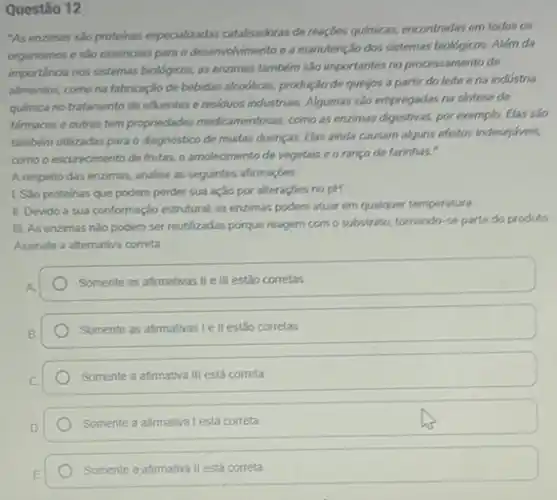 Questão 12
"As enzimas são proteinas especializadas catalisadoras de reaçóes quimicas, encontradas em todos og
organismos e sao essencials para o desenvolvimento e a manutenção dos sistemas biológicos. Além da
importancia nos sistemas bioldgicos as enzimas também são importantes no processamento de
alimentos, como na fabricação de bebidas alcodicas, produção de quejos a partir do leite ena indústria
quimica no tratamento de efluentes e residuos industriars Algumas salo empregadas na sintese de
farmacos e outras tem propriedades medicamentosas, como as enzimas digestivas, por exemplo Elas salo
também utilizadas para o diagnostico de mustas doenças Elas ainda causam alguns efertos indesejaveis,
como o escurecimento de frutas, o amolecimento de vegetais e o ranço de farinhas."
A resperto das enzimas,analise as seguintes afirmaçbes.
1. Sao proteinas que podem perder sua ação por alteraçbes no pH
II. Devido a sua conformação estrutural, as enzimas podem atuar em qualquer temperatura.
III. As enzimas nǎo podern ser reutilizadas porque reagem com o substrato tomando-se parte do produto
Assinale a alternativa correta.
Somente as afirmativas IIe III estão corretas
Somente as afimativas le II estão corretas
Somente a afimativa III está correta
Somente a afirmativa Lestá correta
Somente a afirmativa II está correta