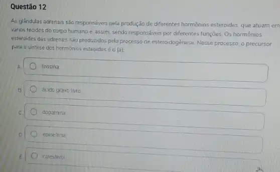 Questão 12
As glândulas adrenais são responsáveis pela produção de differentes hormônios esteroides, que atuam em
vários tecidos do corpo humano e, assim, sendo responséveis por differentes funções Os hormônios
esteroides das adrenais são produzidos pelo processo de esteroidogênese. Nesse processo, o precursor
para a sintese dos hormônios esteoides é o (a):
tirosina
ácido graxo livre
dopamina
epinefrina
colesterol