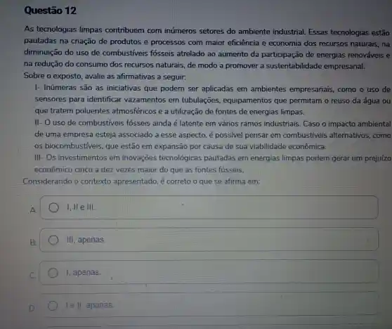 Questão 12
As tecnologias limpas contribuem com inúmeros setores do ambiente industrial.. Essas tecnologias estão
pautadas na criação de produtos e processos com maior eficiência e economia dos recursos naturais, na
diminuição do uso de combustiveis fosseis atrelado ao aumento da participação de energias renováveis e
na redução do consumo dos recursos naturais, de modo a promover a sustentabilidade empresarial.
Sobre o exposto, avalie as afirmativas a seguir:
|- Inúmeras ; são as iniciativas que podem ser aplicadas em ambientes empresariais , como o uso de
sensores para identificar vazamentos em tubulações , equipamentos que permitam o reuso da água ou
que tratem poluentes atmosféricos e a utilização de fontes de energias limpas.
II- O uso de combustiveis fósseis ainda é latente em vários ramos industriais . Caso o impacto ambiental
de uma empresa esteja associado a esse aspecto, é possivel pensar em combustiveis alternativos , como
os biocombus tiveis, que estão em expansão por causa de sua viabilidade econômica.
111-0s investimentos em inovações tecnológicas pautadas em energias limpas podem gerar um prejuízo
econômico cinco a dez vezes maior do que as fontes fósseis.
Considerando o contexto apresentado, é correto o que se afirma em:
square  I, ll e III
III, apenas.
1, apenas.
square