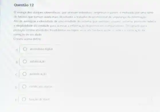 Questão 12
avanço dos ataques cibernéticos, que vitimam individuos, empresas e paises é motivado por uma séne
de fatores que tomam ainda mais desafiador o trabalho do profissional de segurança da informação
Ato de averiguar a identidade de uma entidade do sistema (por exemplo usuano sistema ponto de rede) e
a elegibilidade da entidade para acessar a informa do disponivel em computadores. Designado par a
proteção contra atividades fraudulentas no logon esse ato tambern pode se referit a verific ac ào da
correção de um dado
texto acima define
assinatura digital
autorização
autenticação
certificado digital
função de hash