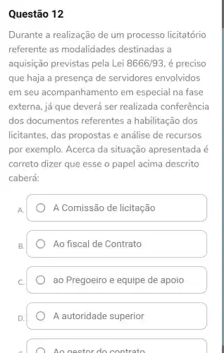 Questão 12
Durante a realização de um processo licitatório
referente as modalidades destinadas a
aquisição previstas pela Lei 8666/93 , é preciso
que haja a presença de servidores envolvidos
em seu acompanham ento em especial na fase
externa, já que deverá ser realizada conferência
dos documentos referentes a habilitação dos
licitantes , das propostas e análise de recursos
por exemplo . Acerca da situação apresentada e
correto dizer que esse o papel acima descrito
caberá:
A Comissão de licitação
B.
Ao fiscal de Contrato
ao Pregoeiro e equipe de apoio
A autoridade superior
Ao gestor do contrato