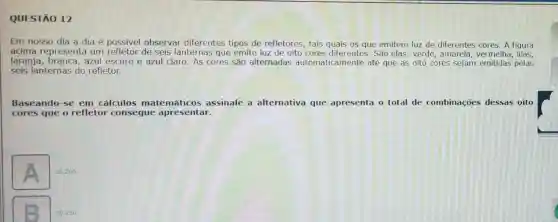 QUESTÃO 12
Em nosso dia a dia é possível observar diferentes tipos de refletores, tais quais os que emitem luz de diferentes cores A figura
acima representa um de seis lanternas que emite luz de oito São elas: verde , amarela, vermelha, lilas,
laranja, branca, azul escuro e azul claro As cores são alternadas automaticamente até que as oito cores sejam emitidas pelas
seis lanternas do refletor.
Baseando-se em cálculos matemáticos assinale a alternativa que apresenta o total de combinações dessas oito
cores que o refletor consegue apresentar.
A
20.200 .
20.160.