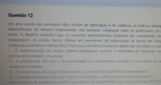 Questão 12
Em uma escola que apresenta altos Indices de reprovação e de violência as práticas pedag
desenvolvidas de maneira fragmentada, não existindo integração entre os professores das
áreas. A diretora entendeu que os aspectos administrativos poderiam dar sustentação ao
pedagógicos, na escola Assim, liderou um movimento de organização da escola em direc
instituição autônoma e democrática. Para isso, a diretora considerou alguns dos principios a seg
1- A implementação do projeto politico-pedagógico constrói a identidade da instituição po
permanente reflexǎo e discussão
. II - A participação dos pais e da comunidade nas assembleias escolares uma forma de a
escola da sociedade
III - A centralização das açōes desburocratiza os processos de gestǎo e de organizaçǎo
N A gestão colegiada organiza o trabalho pedagogico, viabilizando a ampla participação.
Sao principios da gestào democratica, que devem ser considerados por essa professora. APENA