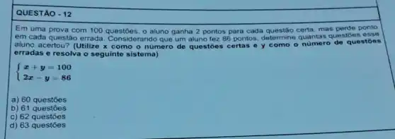 QUESTÃO - 12
Em uma prova com 100 questōes, o aluno ganha 2 pontos para cada questão certa, mas perde ponto
em cada questão errada Considerando que um aluno fez 86 pontos determine quantas questōes esse
aluno acertou? (Utilize x como o número de questōes certas e y como o número de questōes
erradas e resolva o seguinte sistema)
 ) x+y=100 2x-y=86 
a) 60 questōes
b) 61 questōes
c) 62 questōes
d) 63 questões