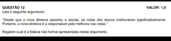 QUESTÃO 12
Leia o seguinte argumento:
"Desde que a nova diretora assumiu a escola, as notas dos alunos melhoraram significativamente.
Portanto, a nova diretora é a responsável pela melhoria nas notas."
Registre qual é a falácia não formal apresentada nesse argumento.