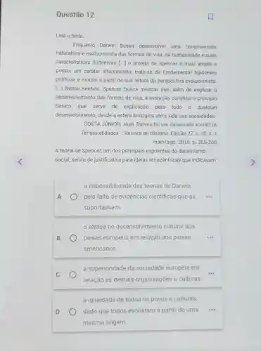 Questão 12
Leia o texto.
Enquanto Darwin busca desenvolver uma compreensão
naturalista e evolucionista das formas de vida da humanidade e suas
características distintivas [..] o projeto de Spencer é mais amplo e
possui um caráter diferenciado: trata-se de fundamentar hipóteses
politicas e morais a partir de sua leitura da perspectiva evolucionista.
[...] Nesse sentido Spencer busca mostrar que, além de explicar o
desenvolvimento das formas de vida, a evolução constitui o principio
básico que serve de explicação para todo e qualquer
desenvolvimento, desde a esfera biológica até a vida nas sociedades.
COSTA JUNIOR, JOSé Darwin foi um darwinista social? In:
Temporalidades - Revista de História. Edição 27 v. 10, n. 1,
maio/ago. 2018. p. 265-266
A teoria de Spencer,um dos principais expoentes do darwinismo
social, serviu de justificativa para ideias etnocêntricas que indicavam
a impossibilidade das teorias de Darwin
pela falta de evidéncias científicas que as
suportassem.
atraso no desenvolvimento cultural dos
países europeus em relação aos países
americanos.
a superioridade da sociedade europeia em
relação às demais organizações e culturas.
a igualdade de todos os povos e culturas,
dado que todos evoluiram a partir de uma
mesma origem.