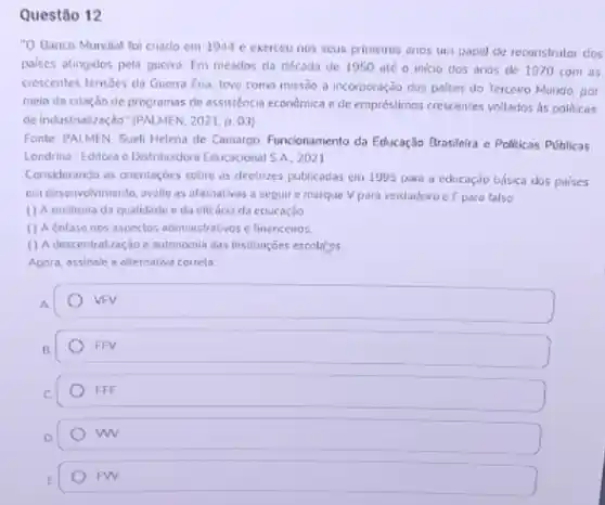 Questão 12
"O Banco Mundial foi criado em 1944 e exercew nos seus pximeiros enos um papel de reconstrutor dos
palses atingidos pela guerra Em meados da cécada de 1950 até o inicio dos anos de 1970 com as
crescentes tensbes da Guerra Fria, teve como misseo a incorporação dos palses do Terceiro Mundo, por
meio da criação de programas de assisténcia econdimica a de empréstimos crescentes voltados as politicas
de industrialização" (PNLMEN, 202)p. 03)
Fonte: PALMEN. Sueli Helena de Camargo Funcionamento da Educação Brasileira e Politicas Publicas
Londrina: Editora e Distribuidora Educacional SA, 2021
Considerando as orientagoes sobre as diretrizes publicadas em 1995 pare a educação basica dos poises
em desenvolvimente, avalie as afimativas a seguir e marque V para verdadeiro e F para falso
( ) A melhoria da qualidade e da eficácis da educação
() A enfase nos aspectos administratives e financeings
(1) descentralizag,do e autonomil das instituizoes escolatys
Agora, assinale a alternative correta:
A.
B.
FFV
C
FFF
D
w
E
FW