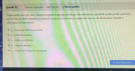 Questǎo 12
Orgão público que tem como objetivo assegurar os direitos da criança e do adolescente, prestando auxilio juridico para que
possam terum desenvolvimento individual e social de acordo com o Estatuto da Criança e do Adolescente Assinale a
alternativa correspondente:
a. Ajustica da Infancia e juventude
b. OMinistério Publico
c. ADefensoria Publica.
d. Código de Menores.
e. Estatuto da Criança e do Adolescente.