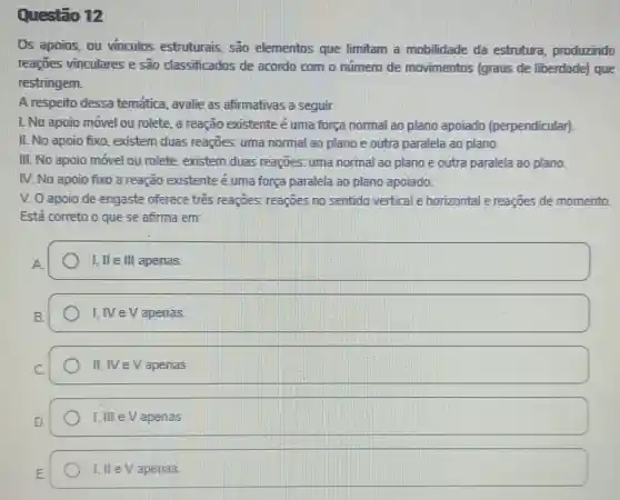 Questão 12
Os apoios, ou vinculos estruturais são elementos que limitam a mobilidade da estrutura produzindo
reaçōes vinculares e são classificados de acordo com o número de movimentos (graus de liberdade) que
restringem.
A respeito dessa temática, avalie as afirmativas a seguir.
L No apoio móvel ou rolete, a reação existente é uma força normal ao plano apoiado (perpendicular)
II. No apoio fixo existem duas reaçōes.uma normal ao plano e outra paralela ao plano.
III. No apoio móvel ou rolete, existem duas reaçōes: uma normal ao plano e outra paralela ao plano.
IV. No apoio fixo a reação existente é uma força paralela ao plano apoiado.
V. O apoio de engaste oferece tres reagoes; reaçōes no sentido vertical e horizontal e reações de momento
Está correto o que se afirma em:
I, II ell apenas
I, IVe V apenas.
II, IV eVapenas.
I. III eV apenas
I. II eV apenas