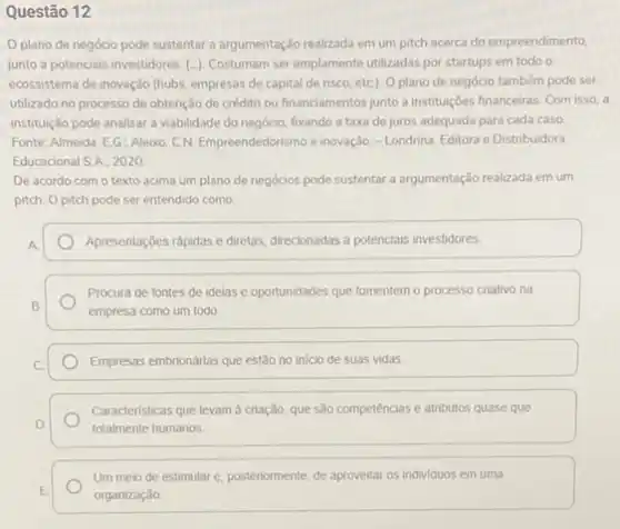 Questão 12
plano de negócio pode sustentar a argumentação realizada em um pitch acerca do empreendimento,
junto a potenciais investidores (-). Costumam ser amplamente utilizadas por startups em todo o
ecossistema de inovação (hubs empresas de capital de risco, etc). 0 plano de negócio também pode ser
utilizado no processo de obtenção de crédito ou financiamentos junto a instituçbes financeiras. Com isso, a
instituição pode analisar a viabilidade do negócio, fxxando a taxa de juros adequada para cada caso
Fonte: Almeida, EG: Aleixo CN. Empreendedorismo e inovação - Londrina: Editora e Distribuidora
Educacional SA. 2020
De acordo com o texto acima um plano de negócios pode sustentar a argumentação realizada em um
pitch. O pitch pode ser entendido como
Apresentações rápidas e diretas direcionadas a potencials investidores
Procura de fontes de idelas e oportunidades que fomentem o processo criativo na
empresa como um todo
Empresas embrionárias que estão no inicio de suas vidas
Caracteristicas que levam à criação, que são competências e atributos quase que
totalmente humanos
Um meio de estimular e. posteriormente, de aproveitar os individuos em uma
organizaçǎo