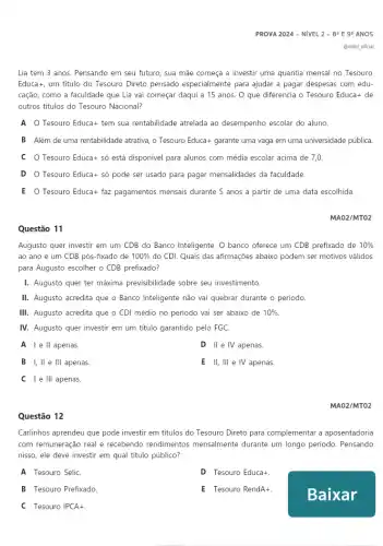 Questão 12
PROVA 2024 - NIVEL 2-89 E 99 ANOS
Lia tem 3 anos Pensando em seu futuro sua mãe começa a investir uma quantia mensal no Tesouro
Educat, um titulo do Tesouro Direto pensado especialmente para ajudar a pagar despesas com edu-
cação, como a faculdade que Lia vai começar daqui a 15 anos . O que diferencia o Tesouro Educa+ de
outros titulos do Tesouro Nacional?
A O Tesouro Educa+tem sua rentabilidade atrelada ao desempenho escolar do aluno.
B Além de uma rentabilidade atrativa, o Tesouro Educa+ garante uma vaga em uma universidade pública
c o Tesouro Educa+sacute (o) está disponivel para alunos com média escolar acima de 7,0.
D Tesouro Educa+sacute (o) pode ser usado para pagar mensalidades da faculdade.
E Tesouro Educa+faz pagamentos mensais durante 5 anos a partir de uma data escolhida
MA02/MT02
Augusto quer investir em um CDB do Banco Inteligente. O banco oferece um CDB prefixado de 10% 
ao ano e um CDB pós-fixado de 100%  do CDI. Quais das afirmações abaixo podem ser motivos válidos
para Augusto escolher o CDB prefixado?
I. Augusto quer ter máxima previsibilidade sobre seu investimento.
II. Augusto acredita que o Banco Inteligente não vai quebrar durante o periodo.
III. Augusto acredita que o CDI médio no periodo vai ser abaixo de 10% .
IV. Augusto quer investir em um titulo garantido pelo FGC.
A I e ll apenas
D II e IV apenas.
B I, II e III apenas.
E II, III e IV apenas.
C I e Ill apenas.
MA02/MTO2
Carlinhos aprendeu que pode investir em titulos do Tesouro Direto para complementar a aposentadoria
com remuneração real e recebendo rendimentos mensalment durante um longo periodo . Pensando
nisso, ele deve investir em qual titulo público?
A Tesouro SeliC.
D Tesouro Educa+.
B Tesouro Prefixado.
E Tesouro RendA+
C Tesouro IPCA+.