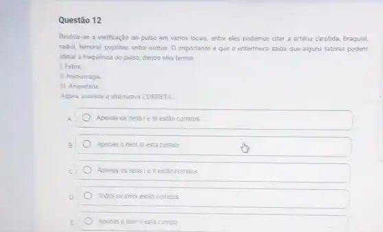 Questão 12
Realiza-se a venficação do pulso em vànos locais.entre eles podemos citar a arténa carótida, braquial,
radial, femoral, popliteo, entre outros. O importante é que o enfermeiro saiba que alguns fatores podem
afetar a frequênoa do pulso, dentre eles temos
1. Febre
II. Hemorragia
III. Ansiedade
Agora, assinale a alternativa CORRETA
Apenas os tens le III estão corretos
Apenas o item III esta correto
Apenas os itens le II estão corretos
Todos os itens estǎo corretos
Apenas o item II esta correto