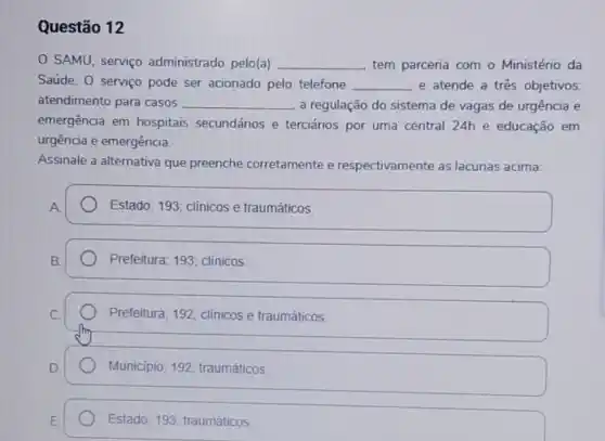 Questão 12
SAMU, serviço administrado pelo(a) __ tem parceria com o Ministério da
Saúde. 0 serviço pode ser acionado pelo telefone __ e atende a três objetivos
atendimento para casos __ a regulação do sistema de vagas de urgência e
emergência em hospitais secundários e terciários por uma central 24h e educação em
urgência e emergência.
Assinale a alternativa que preenche corretamente e respectivamente as lacunas acima:
Estado; 193; clinicos e traumáticos
Prefeitura; 193; clínicos
Prefeitura; 192; clinicos e traumáticos
Municipio; 192; traumáticos
Estado; 193, traumáticos