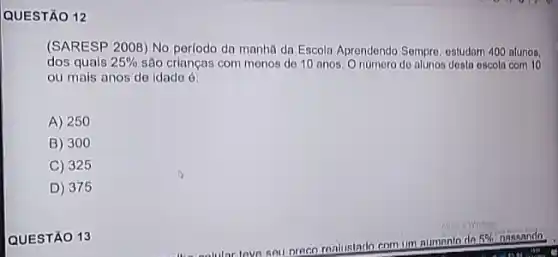 QUESTÃO 12
(SARESP 2008) No perlodo da manha da Escoln Aprendendo Sempro, estudam 400 atunos.
dos quals 25%  são crianças com menos de 10 anos. 0 númoro de alunos desta escola com 10
ou mais anos de idade ở
A) 250
B) 300
C) 325
D 375
QUESTÃO 13