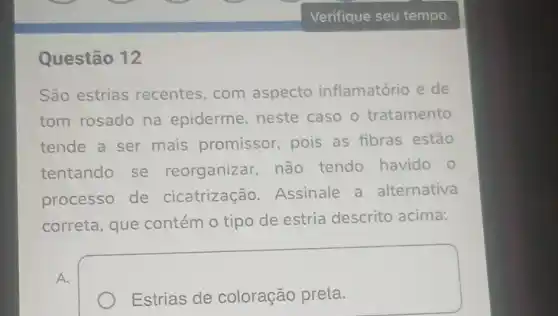 Questão 12
São estrias recentes,com aspecto inflamatório e de
tom rosado na epiderme, neste caso o tratamento
tende a ser mais promissor pois as fibras estão
tentando se reorganizar não tendo havido o
processo de cicatrização Assinale a alternativa
correta, que contém o tipo de estria descrito acima:
Estrias de coloração preta.