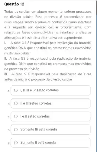 Questão 12
Todas as células , em algum momento, sofrem processos
de divisão celular.Esse processo é caracterizado por
duas etapas sendo a primeira conhecida como interfase
e a segunda por divisão celular propriamente . Com
relação as fases desenvolvidas na interfase, analise as
afirmações e assinale a alternativa correspondente.
1. A fase G1 é responsável pela replicação do material
genético RNA que constitui os cromossomos envolvidos
na divisão celular
II. A fase G2 é responsável pela replicação do material
genético DNA que constitui os cromossomos envolvidos
no processo de divisão
III. A fase S é responsável pela duplicação do DNA
antes de iniciar o processo de divisão celular
A.
I, II, I'll e IV estão corretas
B.
lle III estão corretas
I e ll estão corretas
D.
Somente Ill está correta
Somente II está correta