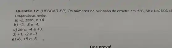 Questão 12:(UFSCAR-SP) Os números de oxidação do enxofre em H2S , S8 e Na2SO3 sẽ
respe ctivamente,
a) -2,zero,e+4
b) +2,-8e-4
c) ze ro, -4 e +3
d) +1,-2 e -3
e) -6,+8 e -5