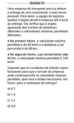 __
Questão 12
Uma empresa de transporte precisa efetuar
a entrega de uma encomenda o mais breve
possivel. Para tanto, a equipe de logística
analisa o trajeto desde a empresa até o local
da entrega. Ela verifica que o trajeto
apresenta dois trechos de distâncias
diferentes e velocidades máximas permitidas
diferentes.
- No primeiro trecho, a velocidade máxima
permitida é de 80km/h e a distância a ser
percorrida é de 80 km.
No segundo trecho, cujo comprimento vale
60 km, a velocidade máxima permitida é 120
km/h
Supondo que as condições de trânsito sejam
favoráveis para que o veículo da empresa
ande continuamente na velocidade máxima
permitida, qual será o tempo necessário, em
horas, para a realização da entrega?
a) 0,7
b) 1,4
c) 1,5
d) 2,0