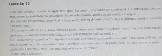 Questão 12
Uma vez atingido o solo, a agua tem dois destinos: 0 escoamento superficial e a infiltração, ambos
impulsionados pela força da gravidade. Sobre este assunto analise as afirmativas a seguir:
1.No caso do escoamento superficial, a água verte principalmente, para os rios e córregos, sendo o oceano
destino final
II.No caso da infiltração a água infiltrada pode permanecer retida no subsolo, conforme sua constituição
geológica, ou drenar lentamente para os rios e diretamente para os oceanos
III.O escoamento superficial "é aquele que ocorre livremente na superficie terrestre sobre uma pelicula de
água adenda ao solo enquanto o sub-superficial acontece dentro da parte vazia do solo, entre os gràos.
particulas e materiais semi decompostos relativamente soltos".
A alternativa correta é