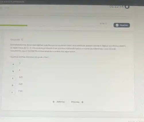 Questǎo 12
Una plataforma devendas digitals solicita que os usudrios criem uma senha de acessousando 6 digitos escolhidos dentre
os algarismos de 0 a 9. Umusuário pretende criar a senha utilizando todos os nimeros referentes a sua data de
nascimento, que e 12/08/98 embaralhando a ordem dos algarismos.
Quantas senhas distintas ele pode criar?
A
5
6
C
120
D
360
720
4 Anterior Proxima ->