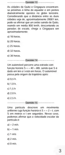 __ Questão 13 __
As cidades de Quito e Cingapura encontram-
se próximas à linha do equador e em pontos
diametralmente opostos no globo terrestre.
Considerando que a distância I entre as duas
cidades seja de aproximadamente 20001 km,
pode-se afirmar que um avião saindo de Quito,
voando em média 800km/h, descontando as
paradas de escala, chega a Cingapura em
aproximadam lente:
a) 16 horas.
b) 20 horas.
c) 25 horas.
d) 32 horas.
e) 36 horas.
__ Questão 14 __
Um automóvel percorre uma estrada com
função horária S=-40+80t sendo que S é
dado em km e t está em horas. 0 automóvel
passa pela origem da trajetória após:
a) 0,5 h
b) 1,0 h
c) 1.5 h
d) 2,0 h
e)2,5 h.
__	__
Uma particula descreve um movimento
uniforme cuja função horária é S=-2-t .com
S em metros e t em segundos. Nesse caso,
podemos afirmar que a velocidade escalar da
partícula é:
a) -2m/s
b) -1m/s
c) 1m/s
d) 2m/s
e) 0m/s
3