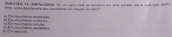 QUESTÃO 13. (EMITec/2024). Se um carro está se movendo em uma estrada reta e você está dentro
dele, como descreveria seu movimento em relação ao carro?
a) Em movimento acelerado.
b) Em movimento uniforme.
c) Em movimento circular.
d) Em movimento oscilatório.
e) Em repouso.