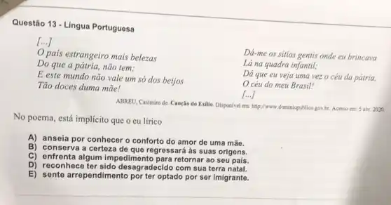 Questão 13 - Língua Portuguesa
()
pais estrangeiro mais belezas
Do que a pátria não tem;
E este mundo não vale um só dos beijos
Tão doces duma mãe!
Dá-me os sitios gentis onde eu brincava
Lá na quadra infantil;
Dá que eu veja uma vez o céu da pátria,
céu do meu Brasil!
()
ABREU, Casimiro de. Canção do Exilio. Disponivel em:http://www.dominiopublico.gov.br Acesso em: 5 abr.2020.
No poema, está implícito que o eu lírico
A) anseia por conhecer o conforto do amor de uma mãe.
B) conserva a certeza de que regressará às suas origens.
C) enfrenta algum impedimento para retornar ao seu país.
D) reconhece ter sido desagradecido com sua terra natal.
E) sente arrependime into por ter optado por ser imigrante.