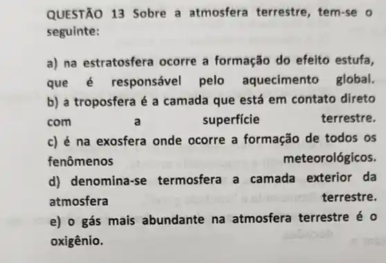 QUESTÃO 13 Sobre a atmosfera terrestre, tem-se o
seguinte:
a) na estratosfera ocorre a formação do efeito estufa,
que é responsável pelo aquecimen to global.
b) a troposfera é a camada que está em contato direto
com	a	superficie	terrestre.
c) é na exosfera onde ocorre a formação de todos os
fenômenos	meteorológicos.
d) denomina se termosfera a camada exterior da
atmosfera	terrestre.
e) o gás mais abundante na atmosfera terrestre é o
oxigênio.