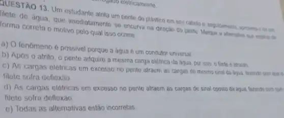 QUESTÃO 13. Um estudante atrita um pente de plástico em seu cabelo e seguidamente, aproma-o deun
de água, que imediatamente se encurva na direção do pente. Marque a alternativa que explica de forma correta o motivo pelo qual isso ocorre.
a) O fenômeno é possivel porque a aqua é um condutor universal
b) Após o atrito , o pente adquire a mesma carga elétrica da água, por isso, o filete é atraido
c) As cargas elétricas em excesso no pente atraem as cargas de mesmo sinal da áqua fazendo com que o
filete sofra deflexão.
d) As cargas elétricas em excesso no pente atraem as cargas de sinal oposto da áqua fazendo com que
filete sofra deflexão.
e) Todas as alternativas estão incorretas.