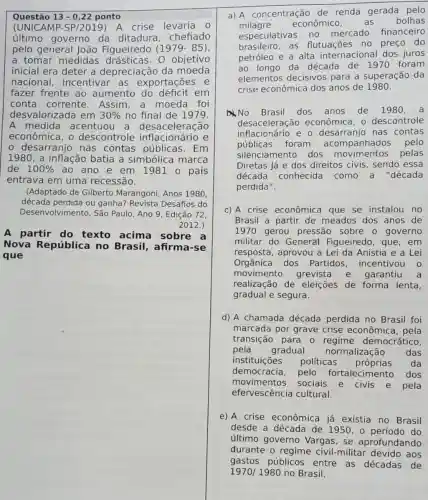 Questão 13-0,22 ponto
(UNICAMP-SP /2019)A crise levaria o
último governo da ditadura , chefiado
pelo general João Figueiredo (1979-85)
a tomar medidas drásticas. 0 objetivo
inicial era deter a depreciação da moeda
nacional incentivar as exportações e
fazer frente ao aumento do déficit em
conta corrente Assim,a moeda foi
desvalorizada em 30%  no final de 1979.
A medida acentuou a desaceleração
econômica, o descontrole inflacionário e
- desarranjo nas contas públicas . Em
1980 , a inflação batia a simbólica marca
de 100%  ao ano e em 1981 o país
entrava em uma recessão.
(Adaptado de Gilberto Marangoni, Anos 1980,
década perdida ou ganha? Revista Desafios do
Desenvolvimento, São Paulo, Ano 9, Edição 72,
2012.)
A partir do texto acima sobre a
Nova República no Brasil, afirm rse
que
a) A concentração de renda gerada pelo
milagre econômico, as bolhas
especulativas no mercado financeiro
brasileiro, as flutuações no preço do
petróleo e a alta internacional dos juros
ao longo da década de 1970 foram
elementos decisivos para a superação da
crise econômica dos anos de 1980.
No Brasil dos anos de 1980
desaceleração econômica, o descontrole
inflacionário e o nas contas
públicas foram acompanhados pelo
silenciamento dos pelas
Diretas Já e dos direitos civis, sendo essa
década conhecida como a "década
perdida".
c) A crise econômica que se instalou no
Brasil a partir de meados dos anos de
1970 gerou pressão sobre o governo
militar do General Figueiredo, que , em
resposta, aprovou a Lei da Anistia e a Lei
Orgânica dos Partidos incentivou o
movimento grevista e garantiu a
realização de eleições de forma lenta,
gradual e segura.
d) A chamada década perdida no Brasil foi
marcada por grave crise econômica , pela
transição para 0 democrático,
pela gradual normalização das
instituições políticas próprias da
democracia, pelo fortalecimento dos
movimentos sociais e civis e pela
efervescência cultural.
e) A crise econômica já existia no Brasil
desde a década de 1950,0 periodo do
último governo Vargas, se aprofundando