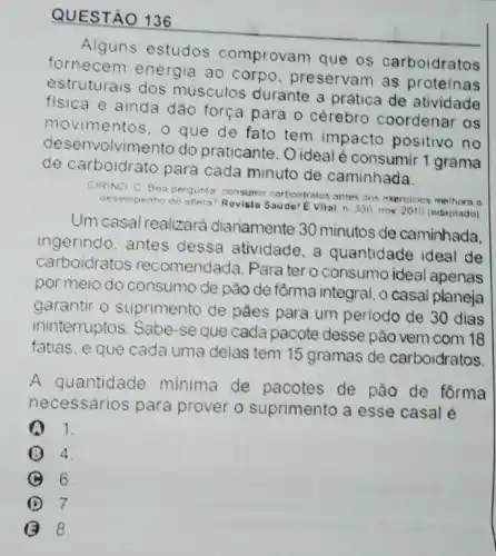 QUESTÃO 136
Alguns estudos comprovam que os carboidratos
fornecem energia ao corpo preservam as proteinas
estruturais dos músculos durante a prática de atividade
fisica e ainda dão força para o cérebro coordenar os
movimentos, o que de fato tem impacto positivo no
desenvolvimento do praticante. O ideal é consumir 1 grama
de carboidrato para cada minuto de caminhada.
CIRINO C Bos perqunt consumir carboidratos antes tos exercicios melhora o
desemperto
do atieta? Revista Sade! EVital, n 330,nov 2010 (adaptado)
Um casal realize ará diariamente 30 minutos de caminhada.
ingerindo. antes dessa atividade, a quantidade ideal de
carboidratos recomendada. Para tero consumo ideal apenas
por meio do consuma de pão de fồrma integral, o casal planeja
garantir o suprimento de pǎes para um perlodo de 30 dias
ininterruptos. Sabe-se que cada pacote desse pão vem com 18
fatias, e que cada uma delas tem 15 gramas de carboidratos
A quantidade minima de pacotes de pão de forma
necessários para prover o suprimento a esse casal é
1.
4
B 6
D 7
G B