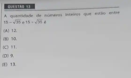 QUESTÃO 13
A quantidade de números inteiros que estão entre
15-sqrt (35) e 15+sqrt (35)
(A) 12.
(B) 10.
(C) 11.
(D) 9.
(E) 13.