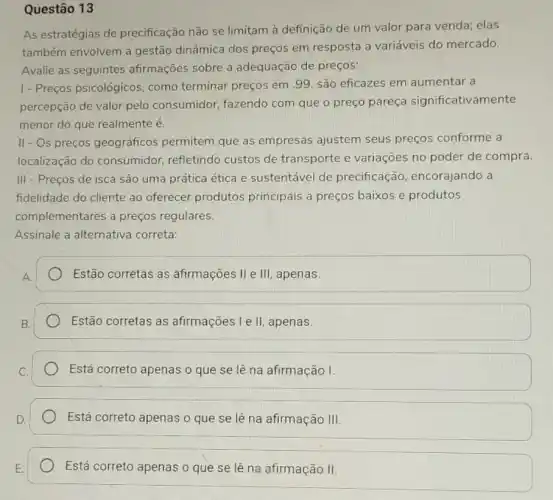 Questão 13
As estratégias de precificação não se limitam à definição de um valor para venda elas
também envolvem a gestão dinâmica dos preços em resposta a variáveis do mercado.
Avalie as seguintes afirmações sobre a adequação de preços:
1- Preços psicológicos como terminar preços em .99, são eficazes em aumentar a
percepção de valor pelo consumidor, fazendo com que o preço pareça significativamente
menor do que realmente é.
II - Os preços geográficos permitem que as empresas ajustem seus preços conforme a
localização do consumidor, refletindo custos de transporte e variações no poder de compra.
III - Preços de isca são uma prática ética e sustentável de precificação encorajando a
fidelidade do cliente ao oferecer produtos principais a preços baixos e produtos
complementares a preços regulares.
Assinale a alternativa correta:
Estão corretas as afirmações II e III , apenas.
Estão corretas as afirmações I e II, apenas.
Está correto apenas o que se lê na afirmação I.
Está correto apenas o que se lê na afirmação III.
Está correto apenas o que se lê na afirmação II.