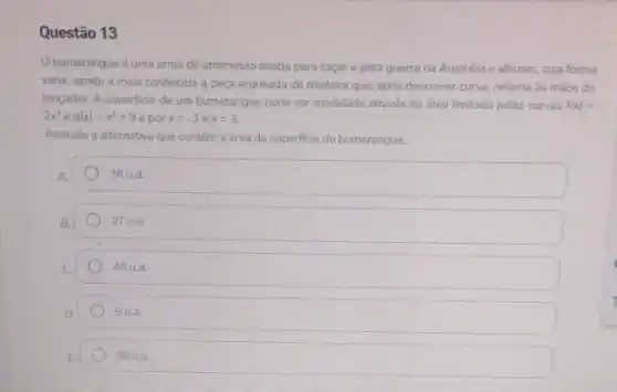 Questão 13
bumerangue é uma arma de arremesso usada para caçare para guerra na Austrália e alhures, cuja forma
varia, sendo a mais conhecida a peça arqueada de madeira que, após descrever curva, retorna as mãos do
lançador. A superficie de um bumerangue pode ser modelada através da drea limitada pelas curvas f(x)=
2x^2 e g(x)=x^2+9 e por x=-3 e x=3.
Assinale a alternativa que contém a área da superficie do bumerangue.
A
18 u.a.
27 ua.
45 ua
9 ua.
36 u.a.