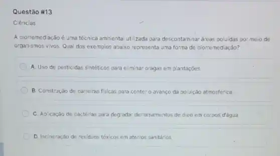 Questão #13
Ciências
A biorremediação é uma técnica ambienta utilizada para descontaminar áreas poluidas por meio de
organismos vivos. Qua dos exemplos abaixo representa uma forma de biorremediação?
A. Uso de pesticidas sintéticos para eliminar pragas em plantações
B. Construção de barreiras fisicas para conter o avanço da poluição atmosférica
C. Aplicação de bactérias para degradar derramamentos de 6leo em corpos d'água
D. Incineração de residuos tóxicos em aterros sanitários