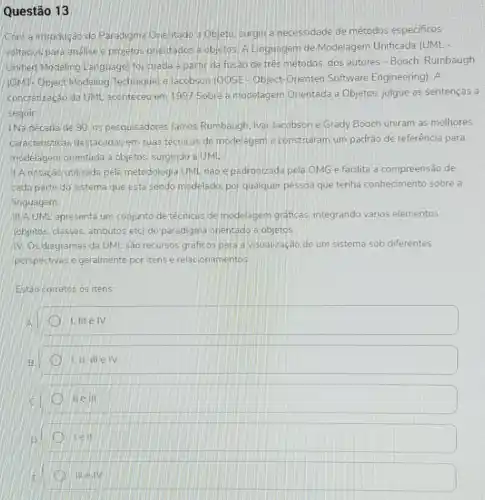 Questão 13
Com a introdução do Paradigma Orientado 3 Objeto surgiu a necessidade de métodos especificos
voltacios para analise e projetos orientados a objetos. A Linguagem de Modelagem Unificada (UML
Unified Modeling Language) foi criada partir da fusao de três métodos, dos autores - Booch Rumbaugh
(OMT-Object Modeling Technique) e lacobson (OOSE-Object-Oriented Software Engineering). A
concretização da UM aconteceu em 1997 Sobre a modelagem Orientada a Objetos julgue as sentenças a
seguir
INa decada de 90 os pesquisadores James Rumbaugh, Ivar Jacobson e Grady Booch uniram as melhores
caracteristicas destacadas em suas técnicas de modelagem e construiram um padrão de referência para
modelagem orientada a objetos, surgindo a UML
11.A notação utilizada pela metodologia UML nǎo e padronizada pela OMG e facilita a compreensão de
cada parte do sistema que está sendo modelado por qualquer pessoa que tenha conhecimento sobre a
linguagem
III A UML apresenta um conjunto de técnicas de modelagem graficas integrando vários elementos
(objetos, classes, atributos etc) do paradigma orientádo a objetos.
IV. Os diagramas da UML são recursos graficos para a visualização de um sistema sob diferentes
perspectivas e geralmente por itens e relacionamentos
Estáo corretos os itens:
1. III elv
1.IIIIIeIV
We in
1e11
mew