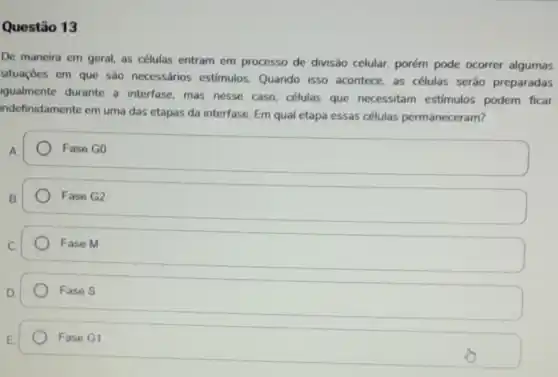 Questão 13
De maneira em geral as células entram em processo de divisão celular, porém pode ocorrer algumas
situaçōes em que são necessários estimulos Quando isso acontece as células serão preparadas
igualmente durante a interfase, mas nesse caso, células que necessitam estimulos podem ficar
indefinidamente em uma das etapas da interfase Em qual etapa essas células permaneceram?
A
Fase G0
B.
Fase G2
C
Fase M
D.
Fase S
E.
Fase G1