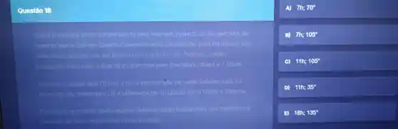 Questão 13
Giulia e Sabrina estão conversando pela internet quando Giulia percebe de
repente que a Lua em Quarto Crescente está transitando pelo meridiano (ela
sabe disso porque usa um prédio como referência). Sabrina então,
responde Para mim a Lua só irả transitar pelo meridiano daqui a 7 horas.
Assinale a opcáo que (1)traz a hora aproximáda de onde Sabrina está no
momento da conversa e(2) a diferenca de longitude entre Giulia e Sabrina.
Considere que tanto Giulia quanto Sabrina estão localizadas nos meridianos
centrals de seus respectivos fusos horários.
A) 7h;70^circ 
B) 7h;105^circ 
C) 11h; 105^circ 
D) 11h;35^circ 
B) 18h;135^circ