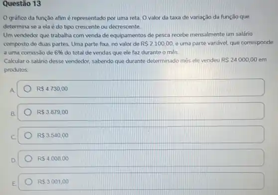 Questão 13
gráfico da função afim é representado por uma reta. Ovalor da taxa de variação da função que
determina se a ela é do tipo crescente ou decrescente.
Um vendedor que trabalha com venda de equipamentos de pesca recebe mensalmente um salário
composto de duas partes Uma parte fixa, no valor de R 2.100,00 e uma parte variável.que corresponde
a uma comissão de 6%  do total de vendas que ele faz durante o mês
Calcular o salário desse vendedor, sabendo que durante determinado mês ele vendeu R 24.000,00 em
produtos.
R 4.730,00
R 3.879,00
R 3.540,00
RS4.008,00
R 3.001,00