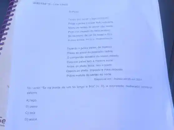 QUESTÃO 13-Leia o texto.
Peixe
Tendo por berço o lago cristalino
Folga o peixe a nadar todo inocente
Medo ou receio do porvir não sente
Pois vive incauto do fatal destino
Se na ponta de um fio longo e fino
A isca avista, ferra-o inconsciente
Ficando o pobre peixe, de repente
Preso ao anzol do pescador ladino
camponês também do nosso estado
Daquele peixe tem a mesma sorte
Antes do pleito festa, riso e gosto
Depois do pleito , imposto e mais imposto
Pobre matuto do sertão do norte
Disponivel em:. Acesso em:25 out 2024.
No verso "Se na ponta de um fio longo e fino" (v 5), a expressão destacada refere -se
palavra
A) lago.
B) peixe.
C) isca.
D) anzol.