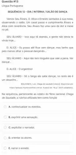 Questão #13
Língua Portuguesa
SEQUENCIA 12 - DIA / INTERNA / SALãO DE DANCA
Vemos Seu Álvaro, D.Alice e Ernesto sentados à sua mesa,
observando o salão. Um casal passa e cumprimenta Álvaro e
Alice com reverência. Seu Álvaro faz uma cara de dor e mexe
no pé.
SEU ÁLVARO - Isso aqui tá doendo, a gente não devia te
vindo hoje __
D. ALICE - Eu posso até ficar sem dançar mas tenho que
pelo menos olhar o pessoal dançando __
SEU ÁLVARO - Aqui não tem ninguém que vale a pena. Ver
dançar. __
D. ALICE - O argentino!
SEU ÁLVARO - Só 0 tango ele sabe dançar,no resto ele é
um desastre __
BOLOGNESI, Luiz. Chega de saudade [roteiro]. Disponivel em:
https://aplauso.imprensa oficial.com.br. Acesso em: 18 jul. 2024 (adaptado)
Na sequência, pertencente ao roteiro do filme nacional Chega
de Saudade, a rubrica utilizada tem como função
A. contextualizar os eventos.
B. exprimir uma sensação.
C. explicitar o narrador.
D. orientar os atores.
E. narrar o enredo.