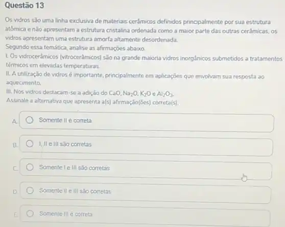 Questão 13
Os vidros são uma linha exclusiva de materiais cerâmicos definidos principalmente por sua estrutura
atômica e não apresentam a estrutura cristalina ordenada como a maior parte das outras cerâmicas, os
vidros apresentam uma estrutura amorfa altamente desordenada.
Segundo essa temática, analise as afirmações abaixo.
1. Os vidrocerâmicos (vitrocerâmics) são na grande maioria vidros inorgânicos submetidos a tratamentos
térmicos em elevadas temperaturas.
II. A utilização de vidros é importante, principalmente em aplicações que envolvam sua resposta ao
aquecimento.
III. Nos vidros destacam -se a adição do CaO. Na_(2)O,K_(2)OeAl_(2)O_(3).
Assinale a alternativa que apresenta als) afrmação((es) corretals)
Somente II é correta
III sao corretas
Somente le III sao corretas
Somente II e III são corretas
Somente III é correta