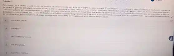 Questão 13
Para Harvey, "oque havia de especial em Ford era sua visão,seu reconhecimento explicito de que produção de m assa significava consumo de massa um novosistem de reprodução da força de trabalho, umanova politica
de controle e gerêncla do trabalho, uma nova estética e uma nova em suma, um novo tipo de sociedade democratica racionalizada e modernista:Harvey diz ainda que: Ford acreditava poder obngar o
trabalhador a adquirir adisciplin a necessária à operação do sistema de linha de montagem de alta produ tividade. Era também dar aos trabalhadores renda e tempo de lazer suficientes para que consumissem os produtos produzidos em massa. (Harvey, 1993:121-122)
Qual termo de Harvey diz respeito a seguinte defini ção "Caracteriza-se pelosurgimento de setores de produção inteliamente novos novas maneiras de fornecime nto de servicos financeiros, novos mercados e, sobretudo, taxas altamente intensificadas de inovação comercial, tecnoldgicas e org anizacional.
A
Acumulaçáo flexivel.
B Aldela global
B
C
Inflexibilidade cumulativa
D Industria cultural.
E
Capitalismo neoliberal.