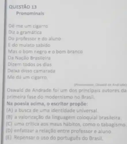 QUESTÃO 13
Pronominais
Dê-me um cigarro
Diz a gramática
Do professor e do aluno
E do mulato sabido
Mas o bom negro e o bom branco
Da Nação Brasileira
Dizem todos os dias
Deixa disso camarada
Me dá um cigarro.
(Pronominais Oswald de Andrade)
Oswald de Andrade foi um dos principais autores da
primeira fase do modernismo no Brasil.
Na poesia acima, o escritor propōe:
(A) a busca de uma identidade universal.
(B) a valorização da linguagem coloquial brasileira.
(C) uma critica aos maus hábitos, como o tabagismo.
(D) enfatizar a relação entre professor e aluno.
(E) Repensar o uso do português do Brasil.