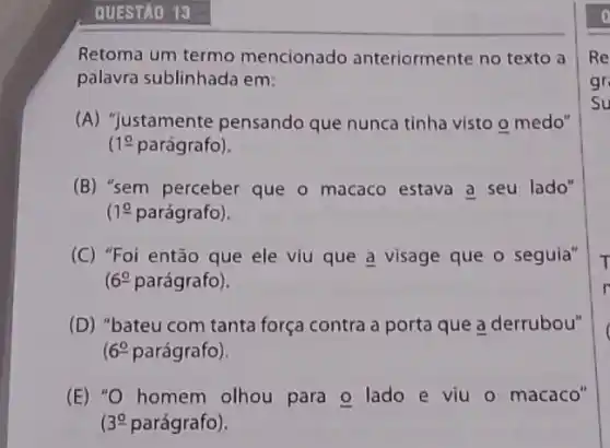 QUESTÃO 13
Retoma um termo mencionado anteriormente no texto a
palavra sublinhada em:
(A) "justamente pensando que nunca tinha visto o medo"
10 parágrafo).
(B) "sem perceber que o macaco estava a seu lado"
1underline (0) parágrafo).
(C) "Foi então que ele viu que a visage que o seguia"
(6^circ  parágrafo).
(D) "bateu com tanta força contra a porta que a derrubou"
6^circ  parágrafo).
(E) "O homem olhou para o lado e viu o macaco"
39 parágrafo).
Re
gr
Su