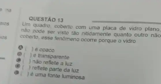 QUESTÃO 13
Um quadro, coberto com uma placa de vidro plano,
nào pode ser visto tão nitidamente quanto outro não
coberto, esse fenômeno ocorre porque o vidro
Q () é opaco
() é transparente
() não reflete a luz
(B) c () reflete parte da luz
() é uma fonte luminosa